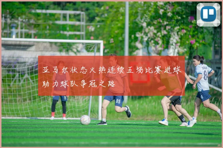 亚马尔状态火热连续五场比赛进球助力球队争冠之路