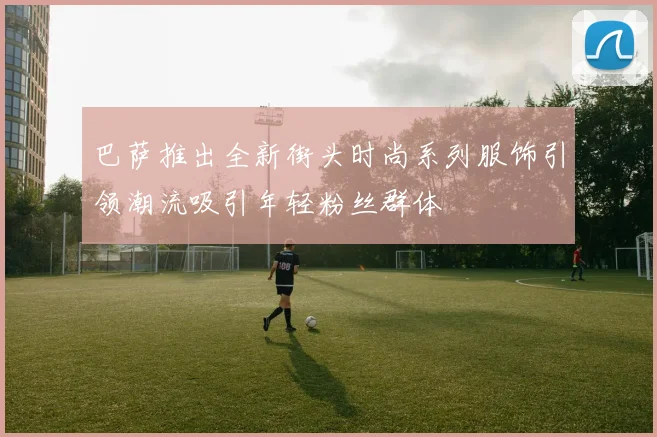 巴萨推出全新街头时尚系列服饰引领潮流吸引年轻粉丝群体