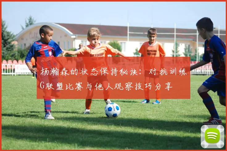 杨瀚森的状态保持秘诀：对抗训练G联盟比赛与他人观察技巧分享