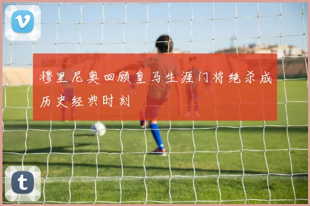 穆里尼奥回顾皇马生涯门将绝杀成历史经典时刻