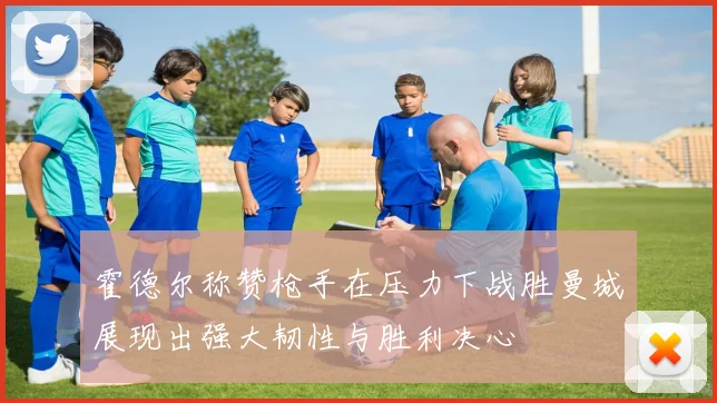 霍德尔称赞枪手在压力下战胜曼城展现出强大韧性与胜利决心