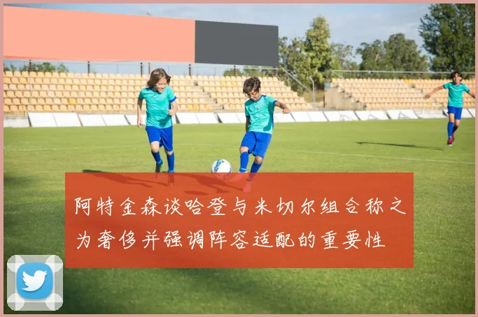 阿特金森谈哈登与米切尔组合称之为奢侈并强调阵容适配的重要性
