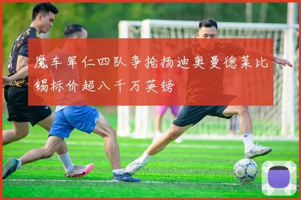 魔车军仁四队争抢扬迪奥曼德莱比锡标价超八千万英镑