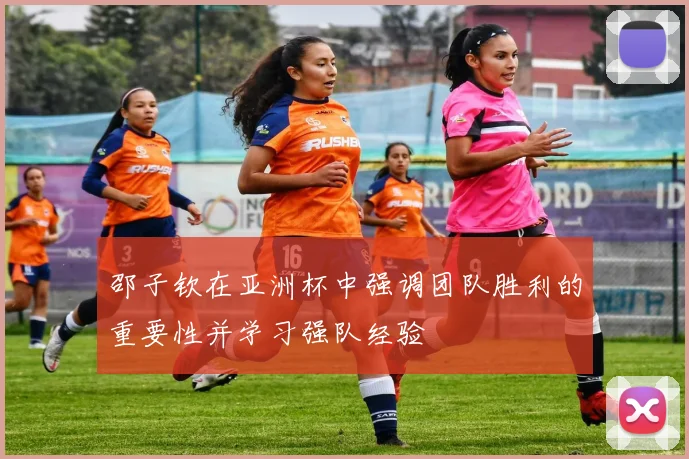 邵子钦在亚洲杯中强调团队胜利的重要性并学习强队经验