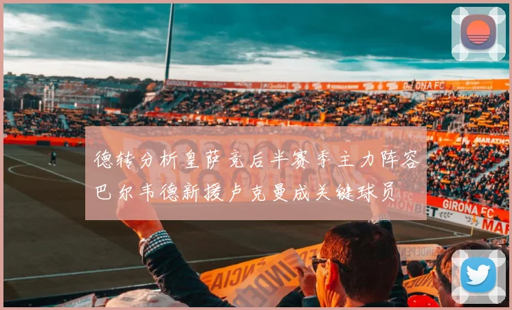德转分析皇萨竞后半赛季主力阵容巴尔韦德新援卢克曼成关键球员