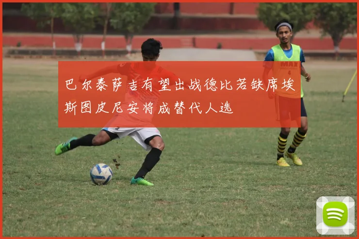 巴尔泰萨吉有望出战德比若缺席埃斯图皮尼安将成替代人选