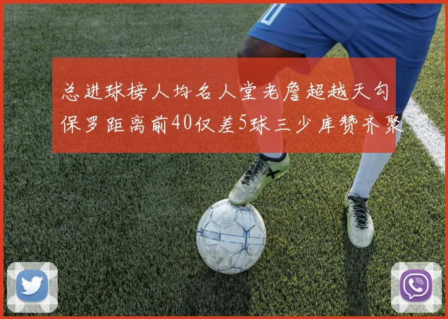 总进球榜人均名人堂老詹超越天勾保罗距离前40仅差5球三少库赞齐聚榜单