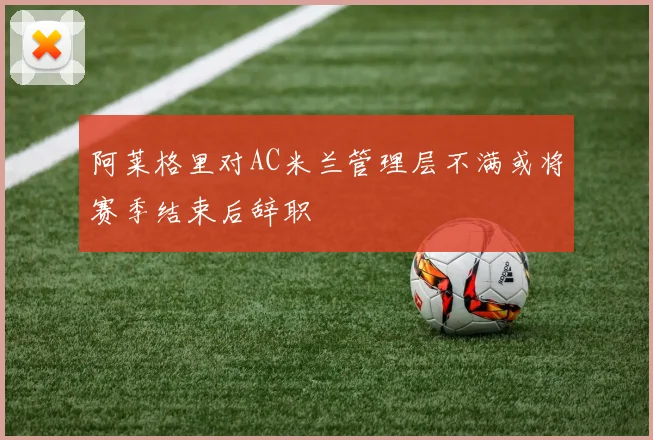 阿莱格里对AC米兰管理层不满或将赛季结束后辞职
