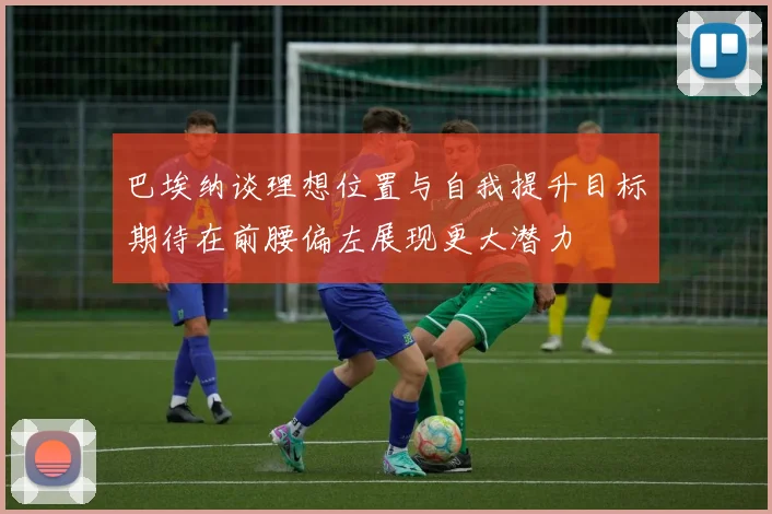 巴埃纳谈理想位置与自我提升目标期待在前腰偏左展现更大潜力