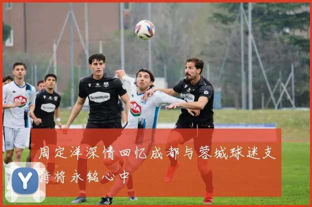 周定洋深情回忆成都与蓉城球迷支持将永铭心中