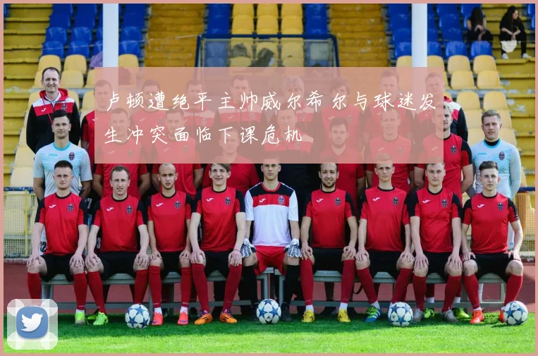 卢顿遭绝平主帅威尔希尔与球迷发生冲突面临下课危机